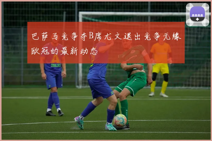 巴萨马竞争夺B席尤文退出竞争无缘欧冠的最新动态