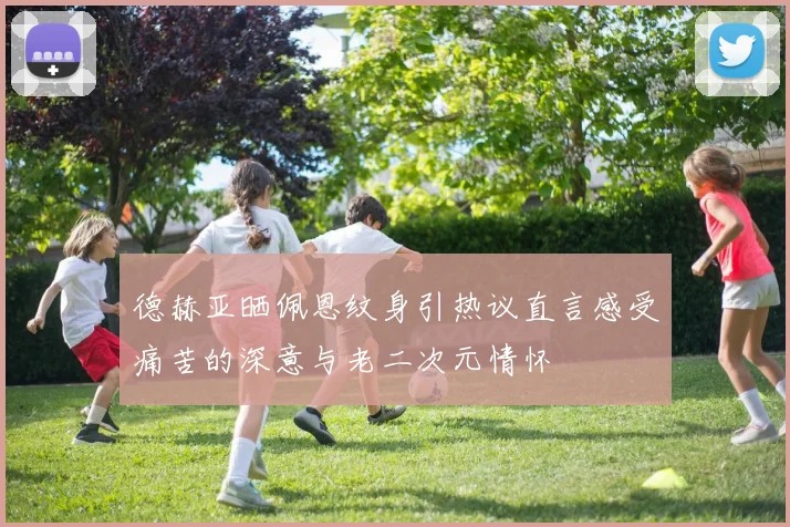 德赫亚晒佩恩纹身引热议直言感受痛苦的深意与老二次元情怀