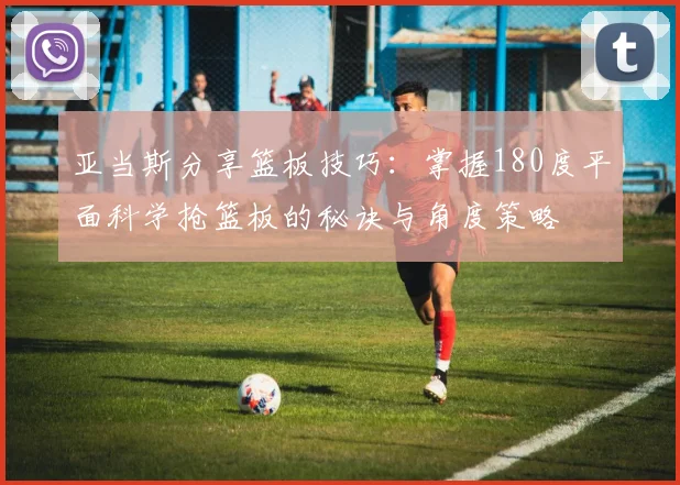 亚当斯分享篮板技巧：掌握180度平面科学抢篮板的秘诀与角度策略