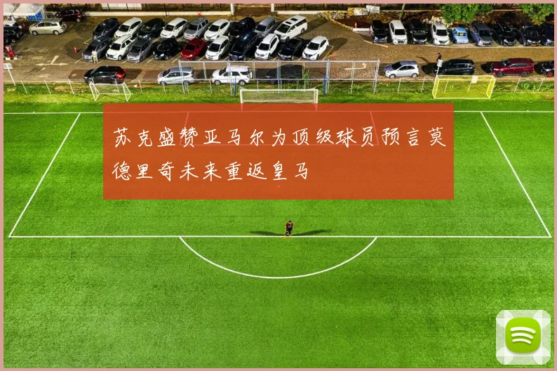 苏克盛赞亚马尔为顶级球员预言莫德里奇未来重返皇马