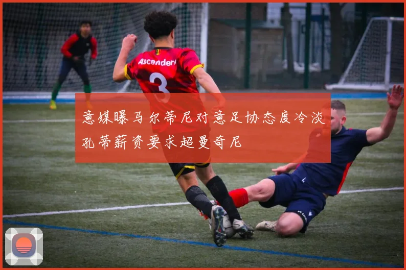 意媒曝马尔蒂尼对意足协态度冷淡孔蒂薪资要求超曼奇尼