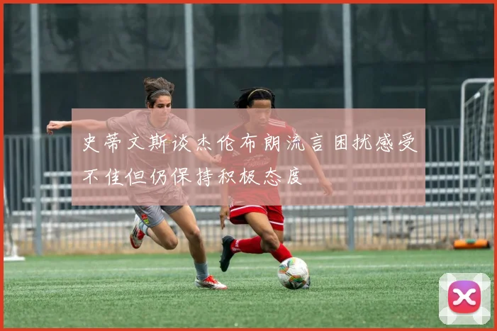 史蒂文斯谈杰伦布朗流言困扰感受不佳但仍保持积极态度