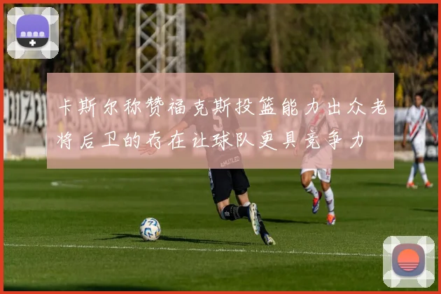 卡斯尔称赞福克斯投篮能力出众老将后卫的存在让球队更具竞争力