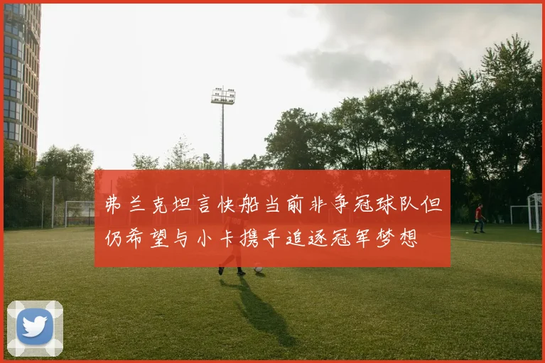 弗兰克坦言快船当前非争冠球队但仍希望与小卡携手追逐冠军梦想