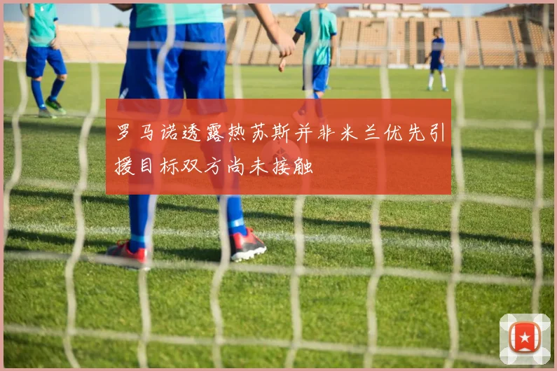 罗马诺透露热苏斯并非米兰优先引援目标双方尚未接触