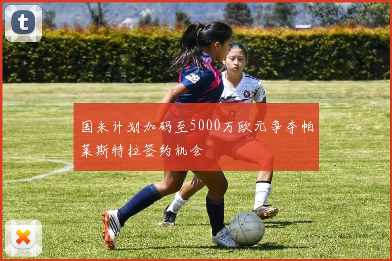 国米计划加码至5000万欧元争夺帕莱斯特拉签约机会