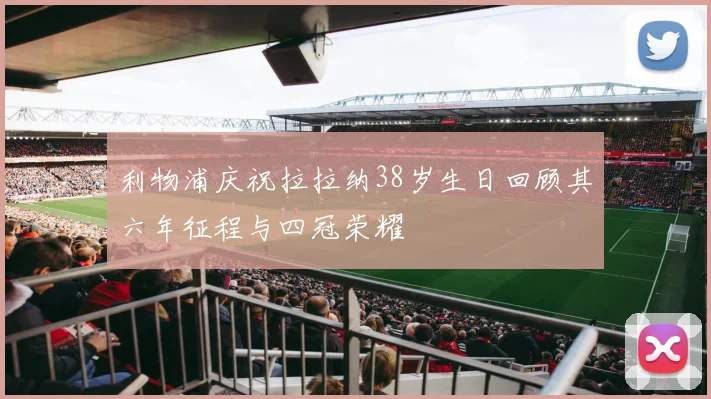 利物浦庆祝拉拉纳38岁生日回顾其六年征程与四冠荣耀