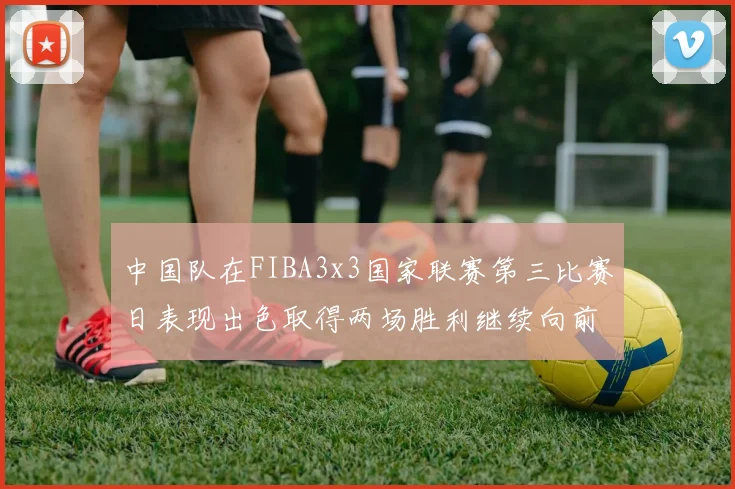 中国队在FIBA3x3国家联赛第三比赛日表现出色取得两场胜利继续向前迈进
